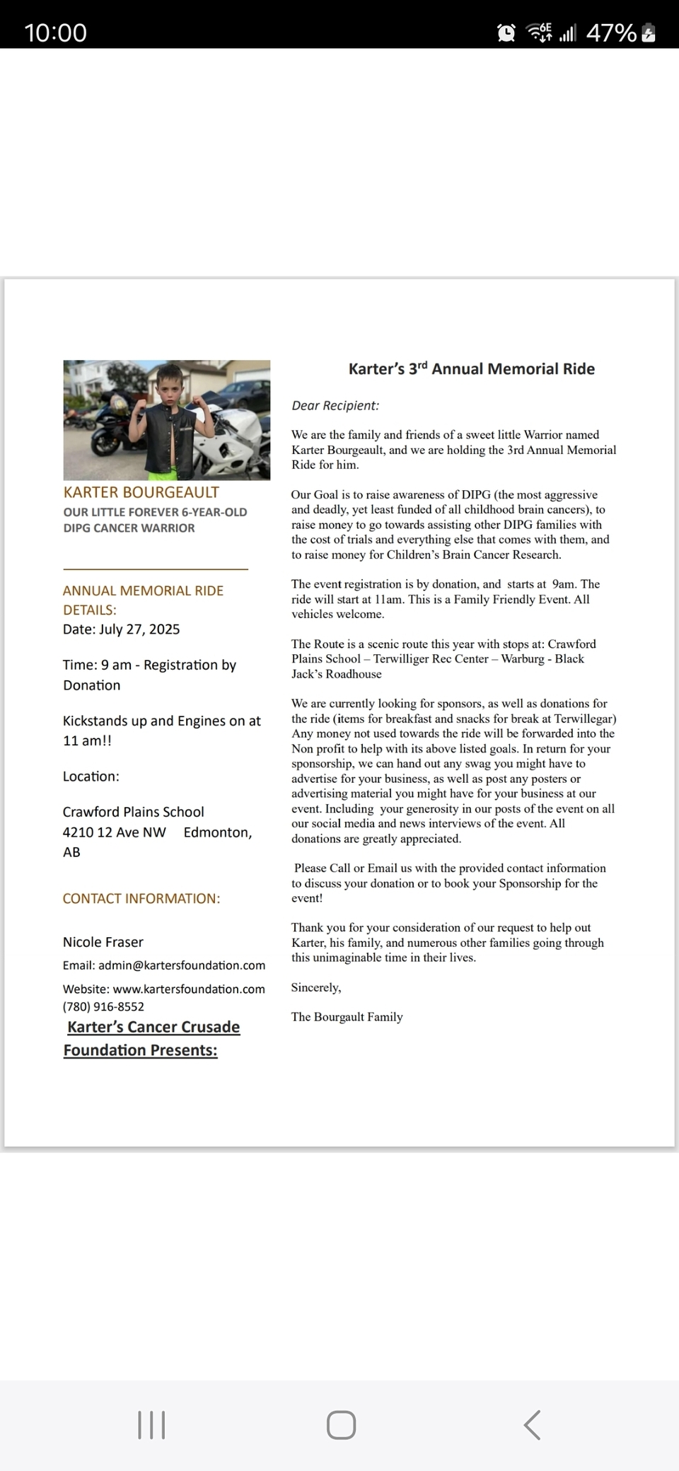 our 3rd Annual Ride for Karter is coming up on July 27, 2025, and I’ve attached the event details for your reference. We’d be incredibly grateful for your support in making this event a success. Here are a few ways you and your team can help:- Spread the word about the ride through your network and community- Join us on the ride to show your support- Share our mission and website: www.kartersfoundation.com- Help us find sponsors — or consider becoming oneEvery effort brings us one step closer to finding treatment and a cure for children battling DIPG. Your support means the world to us and to families like ours.Please feel free to reach out if you have any questions, ideas, or would like to get involved in any way.With heartfelt thanks,NicoleKarter’s Mom780-916-8552
